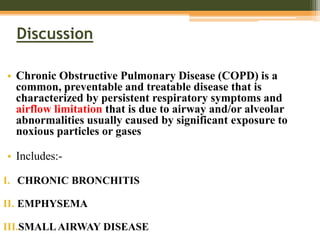 Discussion
• Chronic Obstructive Pulmonary Disease (COPD) is a
common, preventable and treatable disease that is
characterized by persistent respiratory symptoms and
airflow limitation that is due to airway and/or alveolar
abnormalities usually caused by significant exposure to
noxious particles or gases
• Includes:-
I. CHRONIC BRONCHITIS
II. EMPHYSEMA
III.SMALLAIRWAY DISEASE
 