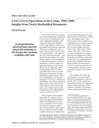﻿ 1
All statements of fact, opinion, or analysis expressed in this article are those of
the author. Nothing in the article should be construed as asserting or implying US
government endorsement of its factual statements and interpretations.
From 1960 to 1968, CIA conduct-
ed a series of fast-paced, multifaceted
covert action (CA) operations in the
newly independent Republic of the
Congo (the Democratic Republic
of the Congo today) to stabilize the
government and minimize communist
influence in a strategically vital, re-
source-rich location in central Africa.
The overall program—the largest in
the CIA’s history up until then—com-
prised activities dealing with regime
change, political action, propaganda,
air and marine operations, and arms
interdiction, as well as support to a
spectacular hostage rescue mission.
By the time the operations ended,
CIA had spent nearly $12 million
(over $80 million today) in accom-
plishing the Eisenhower, Kennedy,
and Johnson administrations’ objec-
tive of establishing a pro-Western
leadership in the Congo. President Jo-
seph Mobutu, who became permanent
head of state in 1965 after serving
in that capacity de facto at various
times, was a reliable and staunchly
anticommunist ally of Washington’s
until his overthrow in 1997.
Some elements of the program,
particularly the notorious assassi-
nation plot against Prime Minister
Patrice Lumumba that was exten-
sively recounted in 1975 in one of
the Church Committee’s reports,
have been described in open sources.
However, besides the documentary
excerpts in that report, limited releas-
es in the State Department’s Foreign
Relations of the United States (FRUS)
series, and random items on the
Internet and in other compilations, a
comprehensive set of primary sources
about CIA activities in the Congo
has not been available until now.
FRUS, 1964–1968, Volume XXIII,
Congo, 1960–19681
is the newest
in a series of retrospective volumes
from the State Department’s Office
of the Historian (HO) to compensate
for the lack of CA-related material
in previously published collections
about countries and time periods
when CIA covert interventions were
an indispensable, and often widely
recognized, element of US foreign
policy.a
After scholars, the media, and
some members of Congress pillo-
ried HO for publishing a volume on
Iran for 1951–54 that contained no
documents about the CIA-engineered
regime-change operation in 1953,2
Congress in October 1991 passed a
statute mandating that FRUS was to
a. The first intelligence-related retro-
spective volume was FRUS, 1952–1954,
Guatemala (Government Printing Office,
2003). It contained documents about the
CIA’s regime-change operations there that
were not in FRUS, 1952–1954, Volume IV,
American Republics (Government Printing
Office, 1983). Forthcoming collections on
intelligence will deal with the 1953 coup
in Iran and the US Intelligence Community
during 1955–61.
CIA’s Covert Operations in the Congo, 1960–1968:
Insights from Newly Declassified Documents
David Robarge
FRUS, 1964–1968, Vol. XXIII
A comprehensive
set of primary sources
about CIA activities in
the Congo has not been
available until now.
Studies in Intelligence Vol 58, No. 3 (September 2014)
 