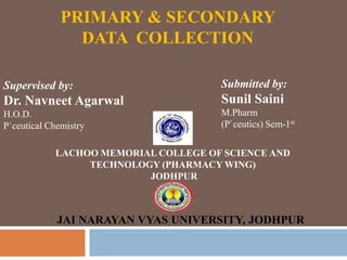 PRIMARY & SECONDARY
DATA COLLECTION
Supervised by:
Dr. Navneet Agarwal
H.O.D.
P`ceutical Chemistry
Submitted by:
Sunil Saini
M.Pharm
(P`ceutics) Sem-1st
LACHOO MEMORIAL COLLEGE OF SCIENCE AND
TECHNOLOGY (PHARMACY WING)
JODHPUR
JAI NARAYAN VYAS UNIVERSITY, JODHPUR
 