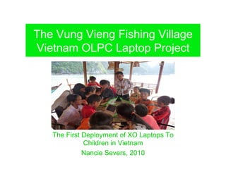 The Vung Vieng Fishing Village
Vietnam OLPC Laptop Project




   The First Deployment of XO Laptops To
             Children in Vietnam
             Nancie Severs, 2010
 
