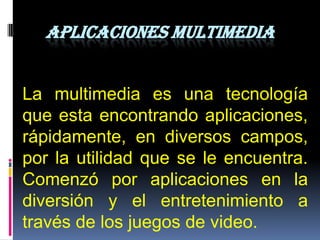 APLICACIONES MULTIMEDIA


La multimedia es una tecnología
que esta encontrando aplicaciones,
rápidamente, en diversos campos,
por la utilidad que se le encuentra.
Comenzó por aplicaciones en la
diversión y el entretenimiento a
través de los juegos de video.
 