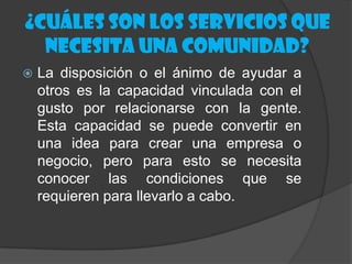 ¿Cuáles son los servicios que
  necesita una comunidad?
   La disposición o el ánimo de ayudar a
    otros es la capacidad vinculada con el
    gusto por relacionarse con la gente.
    Esta capacidad se puede convertir en
    una idea para crear una empresa o
    negocio, pero para esto se necesita
    conocer las condiciones que se
    requieren para llevarlo a cabo.
 