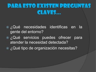 Para esto existen preguntas
          claves…

 ¿Qué necesidades identificas en la
  gente del entorno?
 ¿Qué servicios puedes ofrecer para
  atender la necesidad detectada?
 ¿Qué tipo de organización necesitas?
 