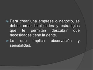  Para crear una empresa o negocio, se
  deben crear habilidades y estrategias
  que te permitan descubrir que
  necesidades tiene la gente.
 Lo    que     implica  observación  y
  sensibilidad.
 