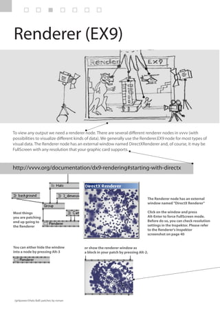 Renderer (EX9)




To view any output we need a renderer node. There are several different renderer nodes in vvvv (with
possibilities to visualize different kinds of data). We generally use the Renderer.EX9 node for most types of
visual data. The Renderer node has an external window named DirectXRenderer and, of course, it may be
FullScreen with any resolution that your graphic card supports.



http://vvvv.org/documentation/dx9-rendering#starting-with-directx




                                                                                 The Renderer node has an external
                                                                                 window named "DirectX Renderer"

Most things                                                                      Click on the window and press
you are patching                                                                 Alt-Enter to force FullScreen mode.
end up going to                                                                  Before do so, you can check resolution
the Renderer                                                                     settings in the Inspektor. Please refer
                                                                                 to the Renderer's Inspektor
                                                                                 screenshot on page 40


You can either hide the window            or show the renderer window as
into a node by pressing Alt-3             a block in your patch by pressing Alt-2.




/girlpower/(Halo Ball) patches by roman
 