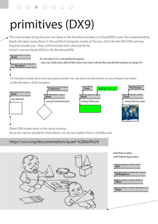 primitives (DX9)
The most simple thing that you can draw in the Renderer window is a Quad(DX9) node. But understanding
Quad will open many doors in the world of computer media art for you. Don’t let the EX9-DX9 naming
disparity puzzle you - they communicate each other perfectly.
So let’s connect Quad (DX9) to the Renderer(EX9)

                      It's ok even if it is not perfectly square
                      - you can read more about this when you learn about the coordinate system on page 24




To introduce basic pins and save your printer ink, we draw results below as you should see them
in the Renderer (EX9) window:




 by default
                           using Transfrom pin          using Color pin                    using Texture pin




Other DX9 nodes work in the same manner.
Since pin names speaks for themselves, we do not explain them carefully now.

http://vvvv.org/documentation/quad-%28dx9%29

                                                                                  Feel free to play
                                                                                  with following nodes:
 