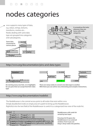 nodes categories
vvvv supports many types of data,
e.g. values, strings, textures,                                                                A screwdriver fits bolts
                                                                                               wherever they are.
transforms, meshes etc...                                                                      Same with node
Nodes dealing with same data                                                                   categories.
type are grouped into categories
and subcategories.

Same data
connected to
various places




http://vvvv.org/documentation/pins-and-data-types




On starting every new link, vvvv highlights     There are many nodes to convert one data type to another.
for you pins that can accept that link's data   With them you can achive very interesting and complex interactions.
type



http://vvvv.org/documentation/nodelist

The NodeBrowser is the central access point to all nodes that exist within vvvv.
Simply doubleclick inside an empty area of a patch to bring up the NodeBrowser.
Rightclick into the text field of the NodeBrowser to switch to a categorized tree view of the node list.


                                                                         NodeBrowser with node list
                                                                         sorted by text input

                                                                         Pressing Ctrl-N opens the
                                                                         NodeBrowser in an external
                                                                         window. From it you can
                                                                         drag-n-drop nodes into patches.
 