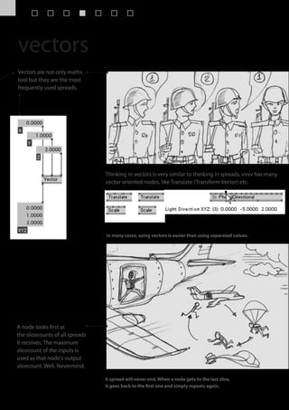 vectors
Vectors are not only maths
tool but they are the most
frequently used spreads.




                                 Thinking in vectors is very similar to thinking in spreads. vvvv has many
                                 vector oriented nodes, like Translate (Transform Vector) etc.




                                 In many cases, using vectors is easier than using separated values.




A node looks first at
the slicecounts of all spreads
it receives. The maximum
slicecount of the inputs is
used as that node's output
slicecount. Well. Nevermind.

                                 A spread will never end. When a node gets to the last slice,
                                 it goes back to the first one and simply repeats again.
 