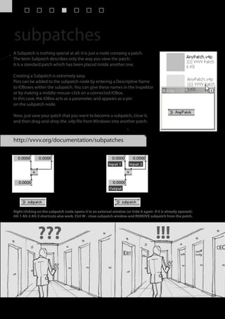 subpatches
A Subpatch is nothing special at all: it is just a node containg a patch.
The term Subpatch describes only the way you view the patch:
it is a standard patch which has been placed inside another one.

Creating a Subpatch is extremely easy.
Pins can be added to the subpatch node by entering a Descriptive Name
to IOBoxes within the subpatch. You can give these names in the Inspektor
or by making a middle-mouse-click on a connected IOBox.
In this case, the IOBox acts as a parameter, and appears as a pin
on the subpatch node.

Now, just save your patch that you want to become a subpatch, close it,
and then drag-and-drop the .v4p file from Windows into another patch.



http://vvvv.org/documentation/subpatches




Right clicking on the subpatch node opens it in an external window (or hide it again if it is already opened).
Alt-1 Alt-2 Alt-3 shortcuts also work. Ctrl-W - close subpatch window and REMOVE subpatch from the patch.




              ???                                                                      !!!
 
