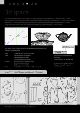 3d space
The coordinate system in 3d space will be generally be transformed by our view onto the 3D scene,
this will create some distortion of the coordinates. The easiest way to look around a 3d space is to connect
the Camera (TransfromSoftimage) module to the View and Projection pins of a Renderer.EX9 node.
Keep in mind that the world you see in 3d space always depends on your point of view.
                     Y




                     0,0,0
                                    X




Z



Easy to use virtual camera for day to day work with the Renderer (EX9).
Keyboard & Mouse Usage:

Orbit    press O and hold while dragging to Orbit
Zoom     press Z and hold while dragging to..                              View pin is for camera position
                 [left mousebutton:] pan                                   or rotation
                 [right mousebutton:] zoom                                 Projection pin is for perspective
Position press P and hold while dragging to dolly
                 [left mousebutton:] slow                                  Since these pins accept transform
                 [right mousebutton:] fast                                 data, you can apply any custom
Reset press R and hold for a moment to reset the viewport                  transfrorm here.



http://vvvv.org/documentation/ex9.spaces




The world you see, always depends on point of view.
 