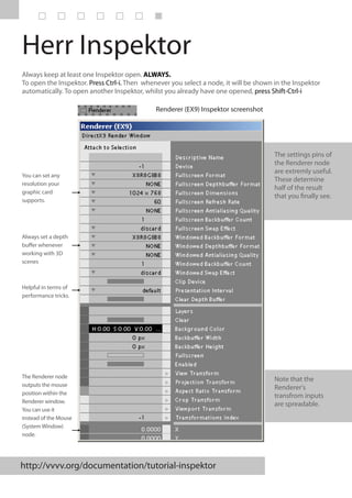 Herr Inspektor
Always keep at least one Inspektor open. ALWAYS.
To open the Inspektor. Press Ctrl-i. Then whenever you select a node, it will be shown in the Inspektor
automatically. To open another Inspektor, whilst you already have one opened, press Shift-Ctrl-i

                                              Renderer (EX9) Inspektor screenshot




                                                                                       The settings pins of
                                                                                       the Renderer node
                                                                                       are extremly useful.
You can set any
                                                                                       These determine
resolution your
                                                                                       half of the result
graphic card
                                                                                       that you finally see.
supports.




Always set a depth
buffer whenever
working with 3D
scenes



Helpful in terms of
performance tricks.




The Renderer node                                                                      Note that the
outputs the mouse                                                                      Renderer's
position within the                                                                    transfrom inputs
Renderer window.                                                                       are spreadable.
You can use it
instead of the Mouse
(System Window)
node.




http://vvvv.org/documentation/tutorial-inspektor
 