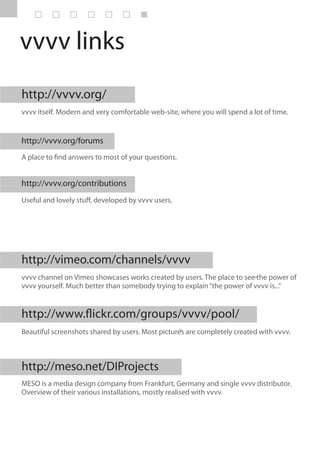 vvvv links
http://vvvv.org/
vvvv itself. Modern and very comfortable web-site, where you will spend a lot of time.


http://vvvv.org/forums
A place to find answers to most of your questions.


http://vvvv.org/contributions
Useful and lovely stuff, developed by vvvv users.




http://vimeo.com/channels/vvvv
vvvv channel on Vimeo showcases works created by users. The place to see the power of
vvvv yourself. Much better than somebody trying to explain “the power of vvvv is...”


http://www.flickr.com/groups/vvvv/pool/
Beautiful screenshots shared by users. Most pictures are completely created with vvvv.



http://meso.net/DIProjects
MESO is a media design company from Frankfurt, Germany and single vvvv distributor.
Overview of their various installations, mostly realised with vvvv.
 