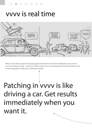 vvvv is real time

                                                         thank God,
                           Compiling                       my car is              sorry, I didn’t   *#%!?!
                           Command                        controlled                have time
                           <brake>?!?!                   in realtime!              to compile
                                                                                  the brakes....




Where many other programming languages have distinct modes for developing and runtime,
vvvv has only one mode - runtime. In other words, vvvv is constantly performing calculations and
rendering graphics while you're editing the patch.




Patching in vvvv is like
driving a car. Get results
immediately when you
want it.
 