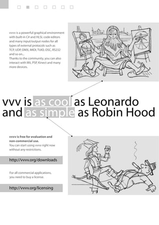 vvvv is a powerful graphical environment
 with built-in C# and HLSL code editors
 and many input/output nodes for all
 types of external protocols such as
 TCP, UDP, DMX, MIDI, TUIO, OSC, RS232
 and so on...
 Thanks to the community, you can also
 interact with Wii, PSP, Kinect and many
 more devices.




vvv is as cool as Leonardo
and as simple as Robin Hood
 vvvv is free for evaluation and
 non-commercial use.
 You can start using vvvv right now
 without any restrictions.


 http://vvvv.org/downloads

 For all commercial applications,
 you need to buy a license.


 http://vvvv.org/licensing
 