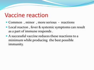Vaccine reaction
 Common , minor , more serious - reactions
 Local reacton , fever & systemic symptoms can result
as a part of immune responds .
 A successful vaccine reduces these reactions to a
minimum while producing the best possible
immunity.
 