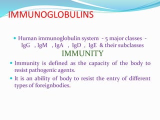 IMMUNOGLOBULINS
 Human immunoglobulin system - 5 major classes -
IgG , IgM , IgA , IgD , IgE & their subclasses
IMMUNITY
 Immunity is defined as the capacity of the body to
resist pathogenic agents.
 It is an ability of body to resist the entry of different
types of foreignbodies.
 