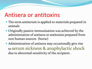 Antisera or antitoxins
 The term antiserum is applied to materials prepared in
animals
 Originally passive immunisation was achieved by the
administration of antisera or antitoxins prepared from
non human sources (horse)
 Administration of antisera may occasionally give rise
to serum sickness & anaphylactic shock
due to abnormal sensitivity of the recipient .
 