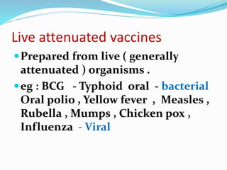 Live attenuated vaccines
Prepared from live ( generally
attenuated ) organisms .
eg : BCG - Typhoid oral - bacterial
Oral polio , Yellow fever , Measles ,
Rubella , Mumps , Chicken pox ,
Influenza - Viral
 