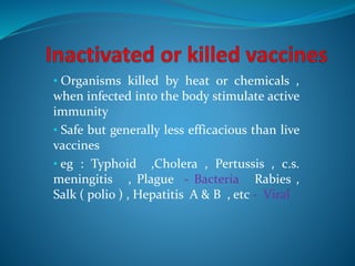 • Organisms killed by heat or chemicals ,
when infected into the body stimulate active
immunity
• Safe but generally less efficacious than live
vaccines
• eg : Typhoid ,Cholera , Pertussis , c.s.
meningitis , Plague - Bacteria Rabies ,
Salk ( polio ) , Hepatitis A & B , etc - Viral
 