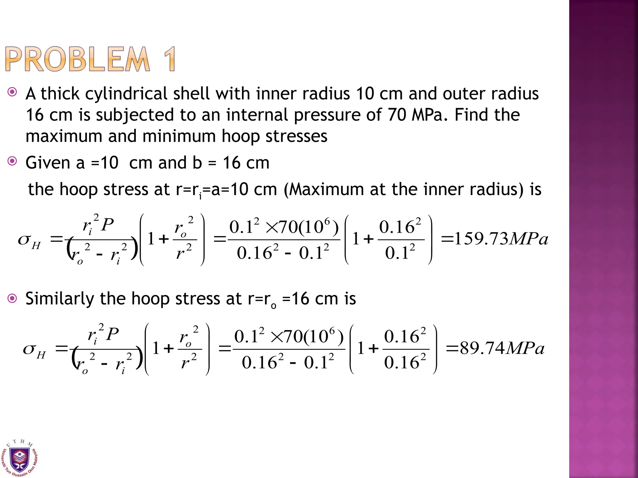 A thick cylindrical shell with inner radius 10 cm and outer radius
16 cm is subjected to an internal pressure of 70 MPa. Find the
maximum and minimum hoop stresses
 Given a =10 cm and b = 16 cm
the hoop stress at r=ri=a=10 cm (Maximum at the inner radius) is
 Similarly the hoop stress at r=ro =16 cm is
  MPa
r
r
r
r
P
r o
i
o
i
H 73
.
159
1
.
0
16
.
0
1
1
.
0
16
.
0
)
10
(
70
1
.
0
1 2
2
2
2
6
2
2
2
2
2
2

























  MPa
r
r
r
r
P
r o
i
o
i
H 74
.
89
16
.
0
16
.
0
1
1
.
0
16
.
0
)
10
(
70
1
.
0
1 2
2
2
2
6
2
2
2
2
2
2

























 