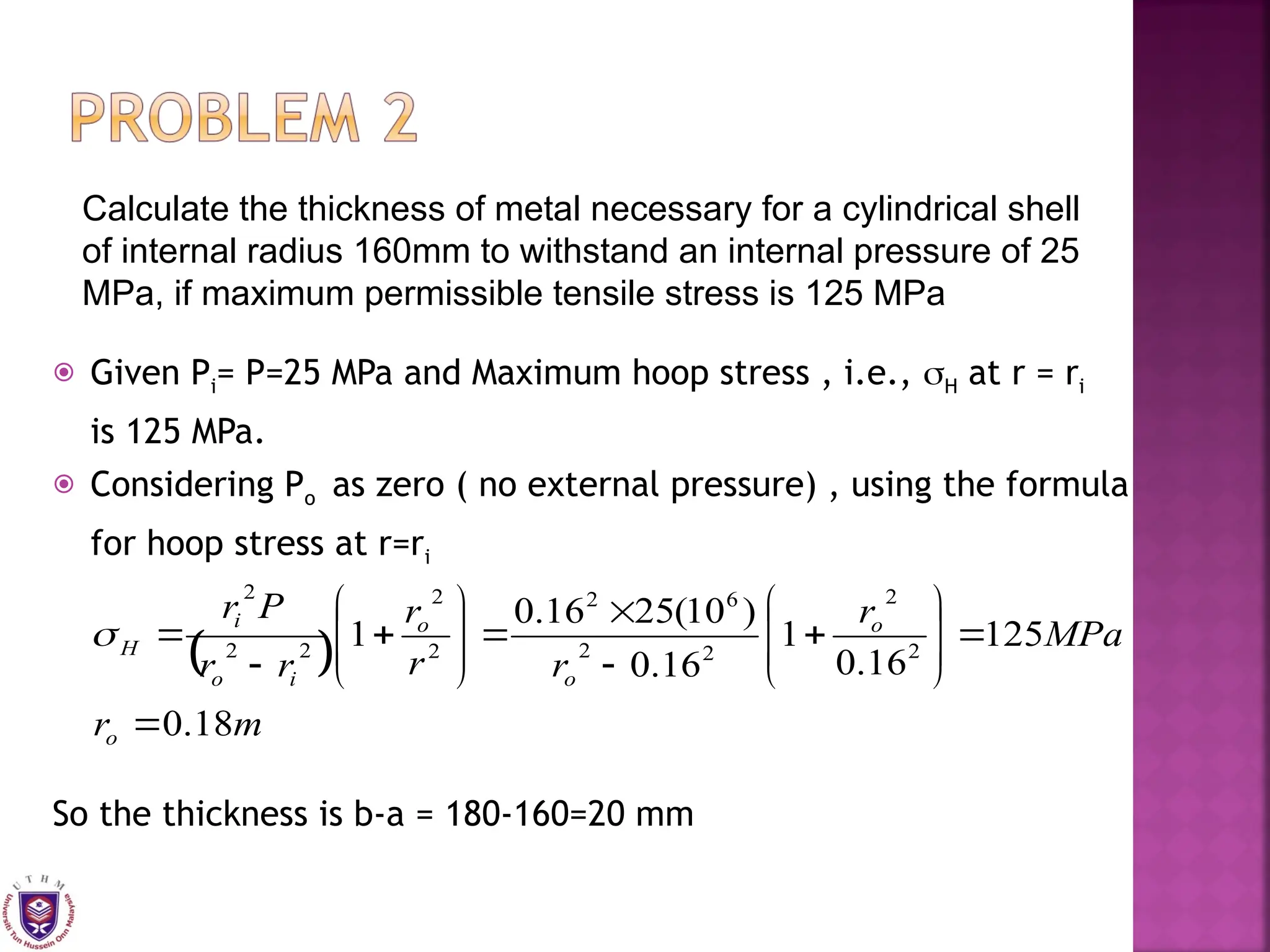  Given Pi= P=25 MPa and Maximum hoop stress , i.e., H at r = ri
is 125 MPa.
 Considering Po as zero ( no external pressure) , using the formula
for hoop stress at r=ri
So the thickness is b-a = 180-160=20 mm
Calculate the thickness of metal necessary for a cylindrical shell
of internal radius 160mm to withstand an internal pressure of 25
MPa, if maximum permissible tensile stress is 125 MPa
 
m
r
MPa
r
r
r
r
r
r
P
r
o
o
o
o
i
o
i
H
18
.
0
125
16
.
0
1
16
.
0
)
10
(
25
16
.
0
1 2
2
2
2
6
2
2
2
2
2
2


























 