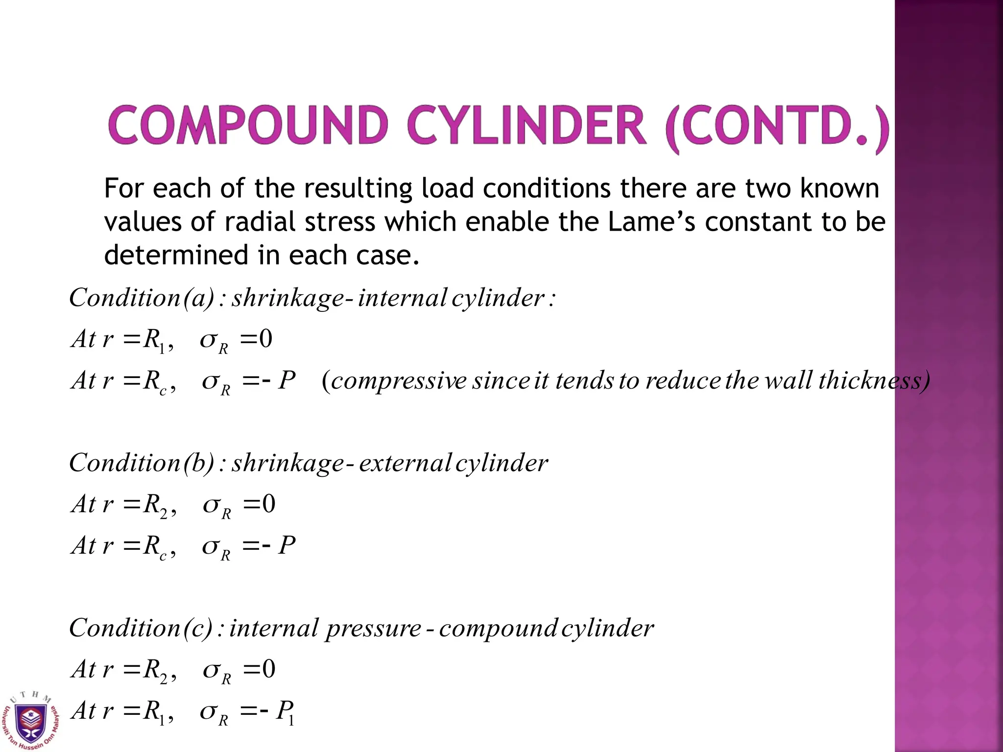 For each of the resulting load conditions there are two known
values of radial stress which enable the Lame’s constant to be
determined in each case.
1
1
2
2
1
,
0
,
,
0
,
(
,
0
,
P
R
r
At
R
r
At
cylinder
compound
-
pressure
internal
:
(c)
Condition
P
R
r
At
R
r
At
cylinder
external
-
shrinkage
:
(b)
Condition
thickness)
wall
the
reduce
to
tends
it
since
e
compressiv
P
R
r
At
R
r
At
:
cylinder
internal
-
shrinkage
:
(a)
Condition
R
R
R
c
R
R
c
R





















 