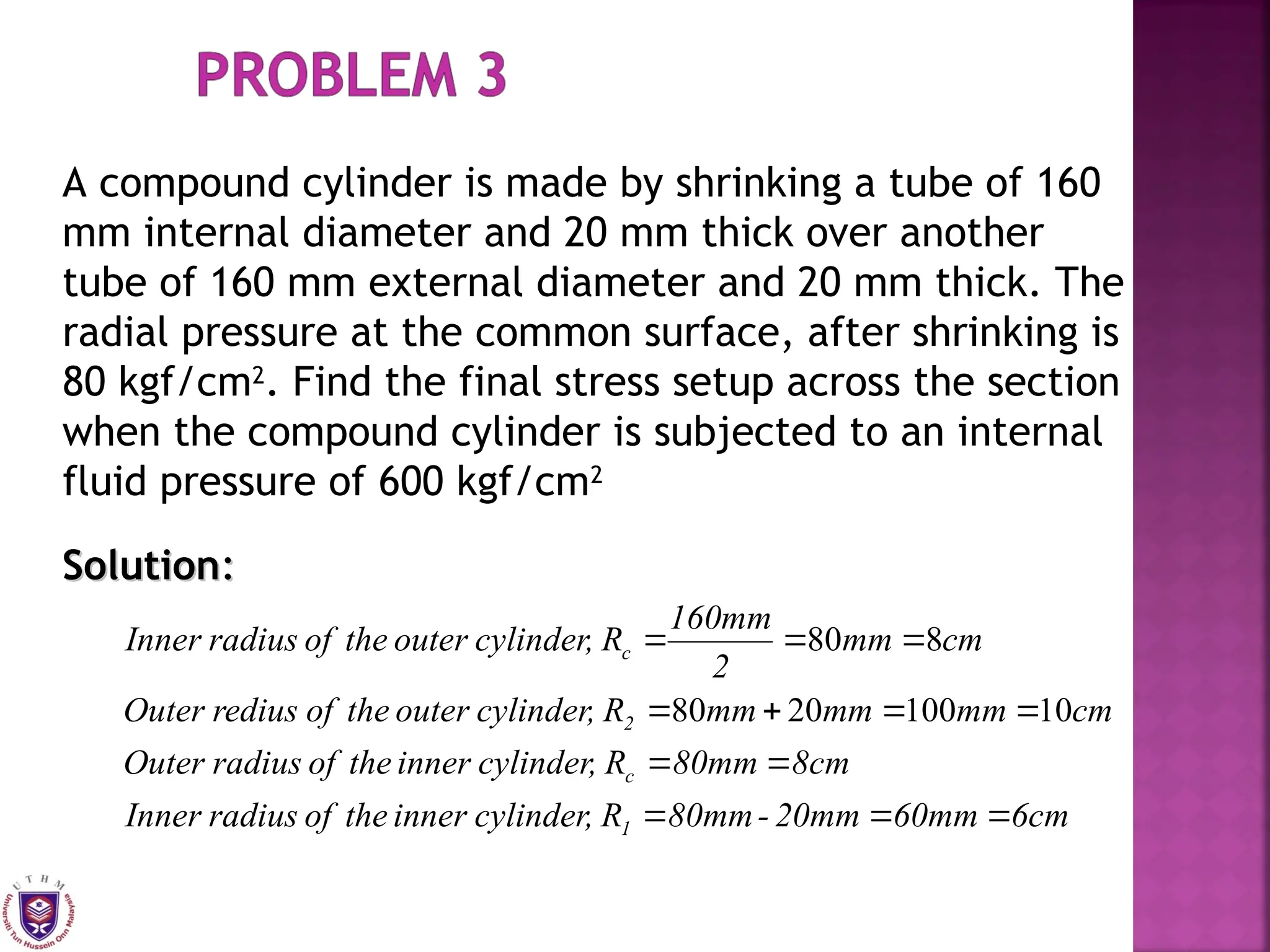 A compound cylinder is made by shrinking a tube of 160
mm internal diameter and 20 mm thick over another
tube of 160 mm external diameter and 20 mm thick. The
radial pressure at the common surface, after shrinking is
80 kgf/cm2
. Find the final stress setup across the section
when the compound cylinder is subjected to an internal
fluid pressure of 600 kgf/cm2
Solution
Solution:
:
6cm
60mm
20mm
-
80mm
R
cylinder,
inner
the
of
radius
Inner
8cm
80mm
R
cylinder,
inner
the
of
radius
Outer
cm
mm
mm
mm
R
cylinder,
outer
the
of
redius
Outer
cm
mm
2
160mm
R
cylinder,
outer
the
of
radius
Inner
1
c
2
c












10
100
20
80
8
80
 