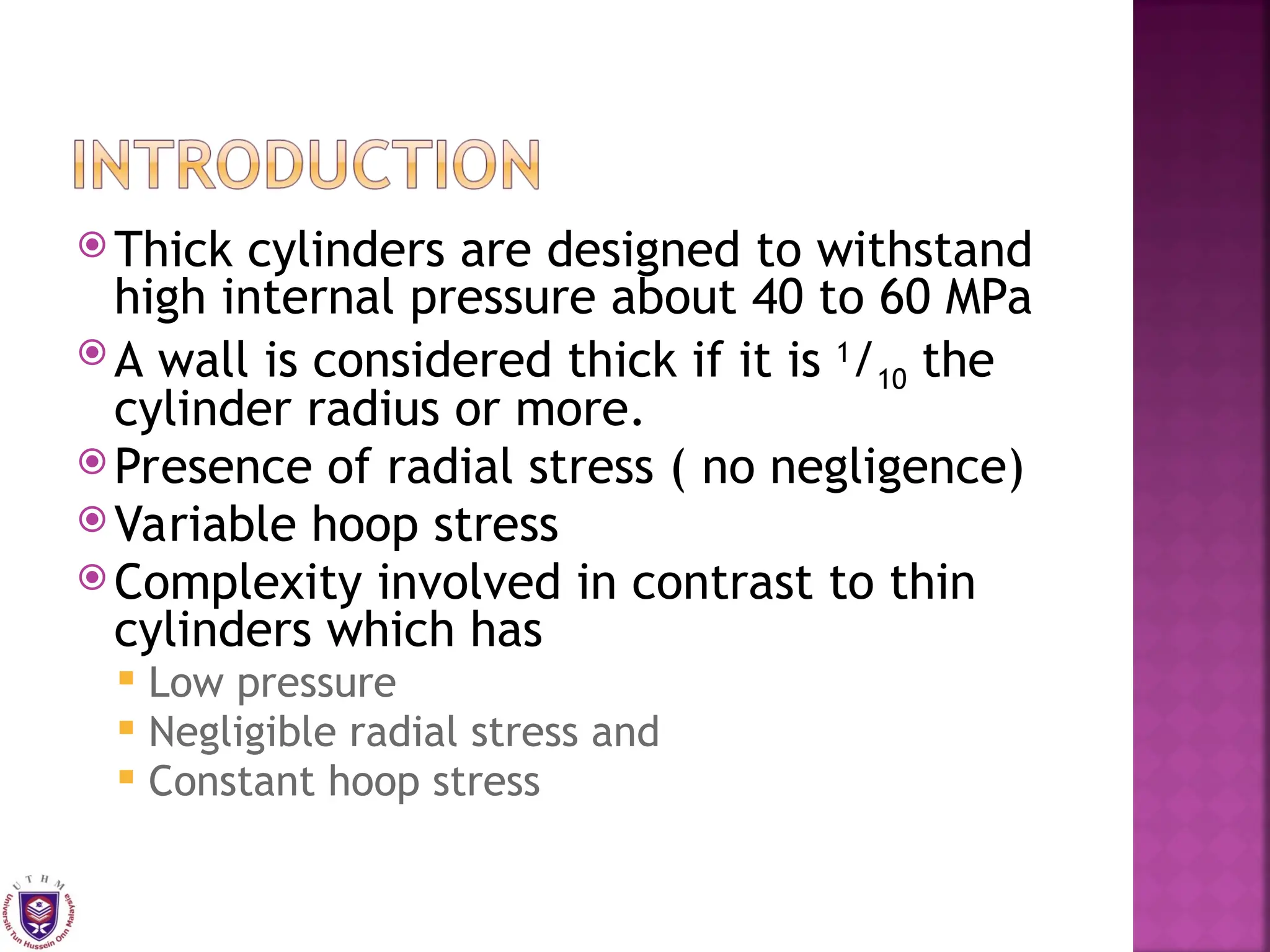  Thick cylinders are designed to withstand
high internal pressure about 40 to 60 MPa
 A wall is considered thick if it is 1
/10 the
cylinder radius or more.
 Presence of radial stress ( no negligence)
 Variable hoop stress
 Complexity involved in contrast to thin
cylinders which has
 Low pressure
 Negligible radial stress and
 Constant hoop stress
 