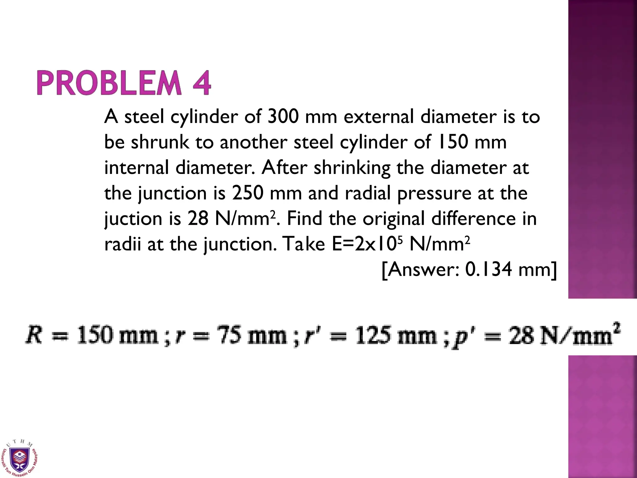 A steel cylinder of 300 mm external diameter is to
be shrunk to another steel cylinder of 150 mm
internal diameter. After shrinking the diameter at
the junction is 250 mm and radial pressure at the
juction is 28 N/mm2
. Find the original difference in
radii at the junction. Take E=2x105
N/mm2
[Answer: 0.134 mm]
 