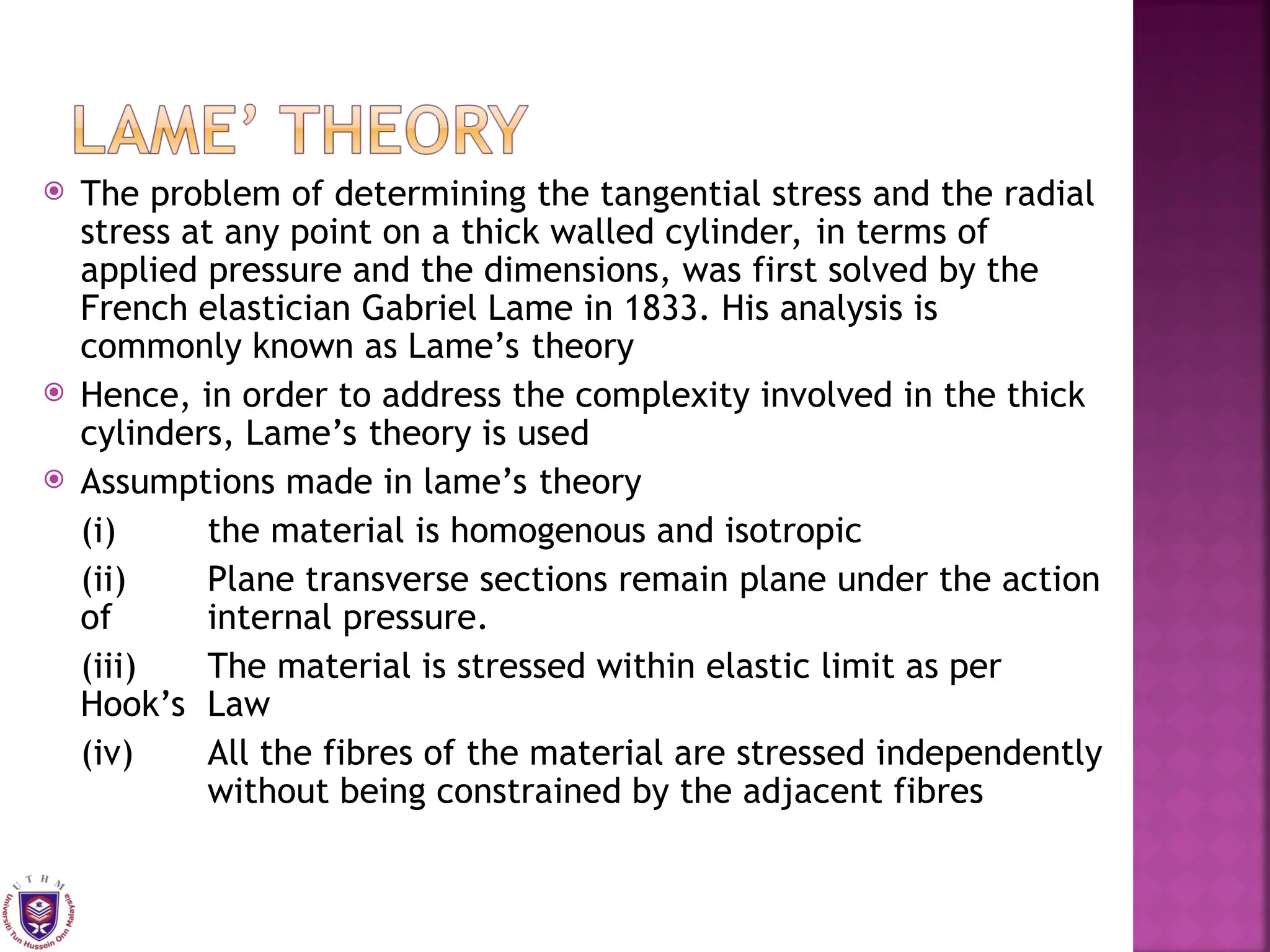  The problem of determining the tangential stress and the radial
stress at any point on a thick walled cylinder, in terms of
applied pressure and the dimensions, was first solved by the
French elastician Gabriel Lame in 1833. His analysis is
commonly known as Lame’s theory
 Hence, in order to address the complexity involved in the thick
cylinders, Lame’s theory is used
 Assumptions made in lame’s theory
(i) the material is homogenous and isotropic
(ii) Plane transverse sections remain plane under the action
of internal pressure.
(iii) The material is stressed within elastic limit as per
Hook’s Law
(iv) All the fibres of the material are stressed independently
without being constrained by the adjacent fibres
 