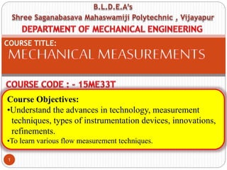 COURSE TITLE:
1
Course Objectives:
•Understand the advances in technology, measurement
techniques, types of instrumentation devices, innovations,
refinements.
•To learn various flow measurement techniques.
 