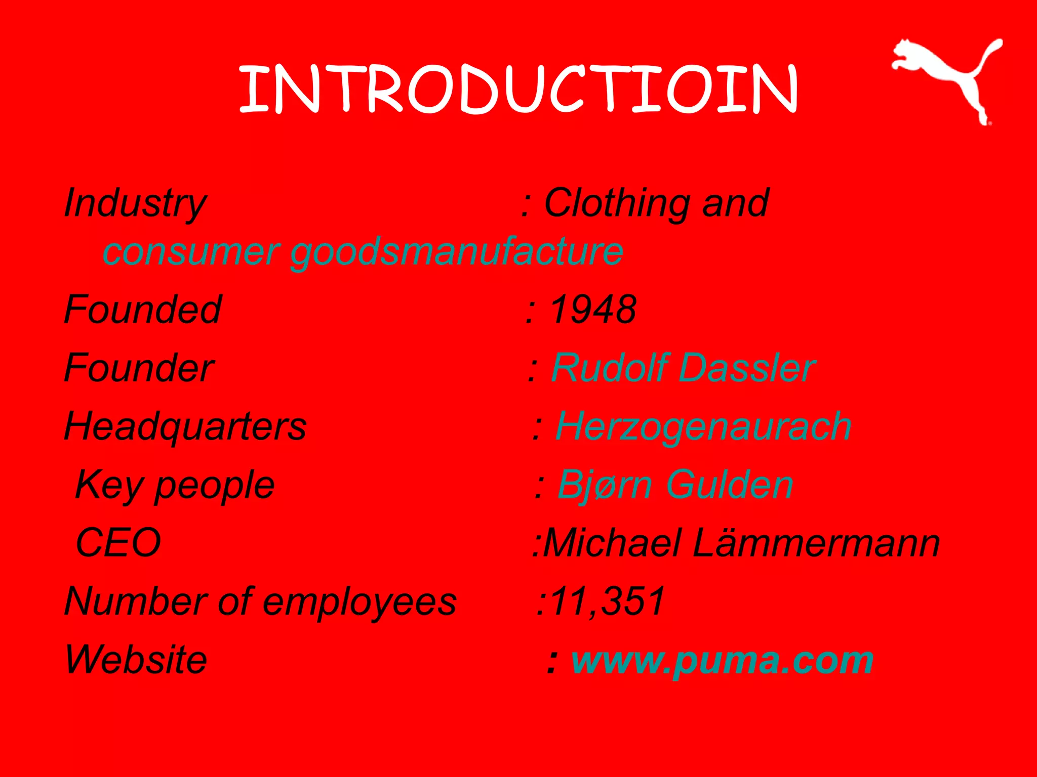 INTRODUCTIOIN
Industry : Clothing and
consumer goodsmanufacture
Founded : 1948
Founder : Rudolf Dassler
Headquarters : Herzogenaurach
Key people : Bjørn Gulden
CEO :Michael Lämmermann
Number of employees :11,351
Website : www.puma.com
 