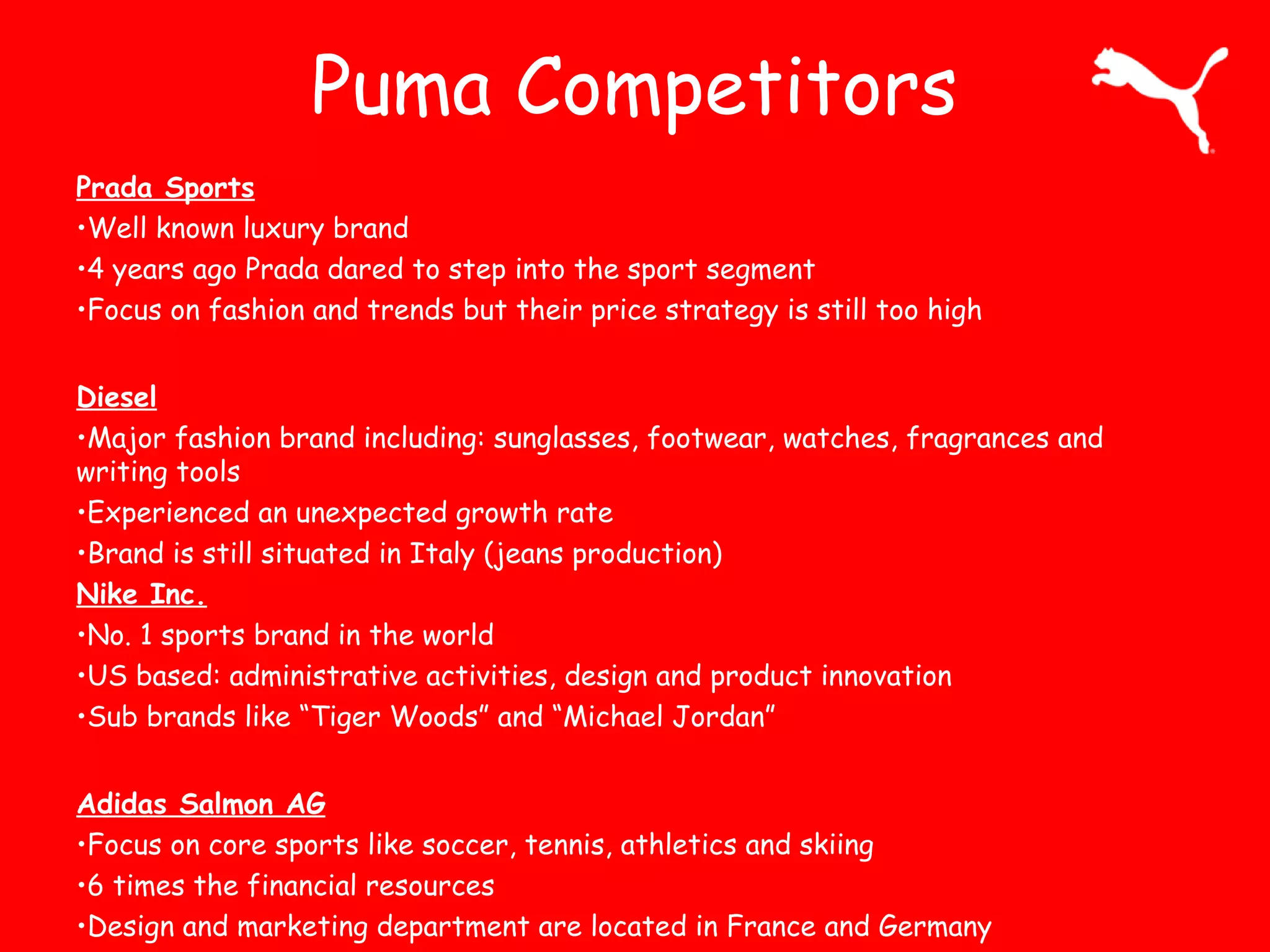 Puma Competitors
Prada Sports
•Well known luxury brand
•4 years ago Prada dared to step into the sport segment
•Focus on fashion and trends but their price strategy is still too high
Diesel
•Major fashion brand including: sunglasses, footwear, watches, fragrances and
writing tools
•Experienced an unexpected growth rate
•Brand is still situated in Italy (jeans production)
Nike Inc.
•No. 1 sports brand in the world
•US based: administrative activities, design and product innovation
•Sub brands like “Tiger Woods” and “Michael Jordan”
Adidas Salmon AG
•Focus on core sports like soccer, tennis, athletics and skiing
•6 times the financial resources
•Design and marketing department are located in France and Germany
 
