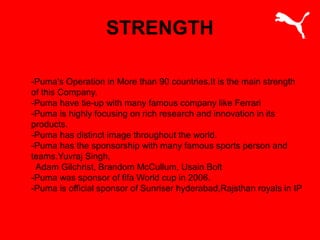 STRENGTH
-Puma's Operation in More than 90 countries.It is the main strength
of this Company.
-Puma have tie-up with many famous company like Ferrari
-Puma is highly focusing on rich research and innovation in its
products.
-Puma has distinct image throughout the world.
-Puma has the sponsorship with many famous sports person and
teams.Yuvraj Singh,
Adam Gilchrist, Brandom McCullum, Usain Bolt
-Puma was sponsor of fifa World cup in 2006.
-Puma is official sponsor of Sunriser hyderabad,Rajsthan royals in IP
 