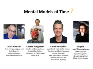 Mental Models of Time ?
Marc Howard
Dept of Psychological and
Brain Sciences
Dept of Physics
Boston University, USA
Christian Doeller
Max-Planck-Institute for Human
Cognitive and Brain Sciences,
Leipzig, Germany;
Kavli Institute for Systems
Neuroscience, NTNU,
Trondheim, Norway
Charan Ranganath
Center for Neuroscience
Dept of Psychology
University of California at
Davis, USA
Virginie
van Wassenhove
CEA NeuroSpin
INSERM Cognitive
Neuroimaging Unit
Gif sur Yvette, France
 