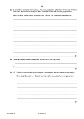 10
0610/31/M/J/15© UCLES 2015
(c) If an embryo implants in the uterus, the embryo secretes a hormone known as hCG that
stimulates the reproductive organs of the woman to continue to secrete progesterone.
Describe what happens after fertilisation until the time that the embryo secretes hCG.
...................................................................................................................................................
...................................................................................................................................................
...................................................................................................................................................
...................................................................................................................................................
...................................................................................................................................................
...................................................................................................................................................
...................................................................................................................................................
...................................................................................................................................................
...................................................................................................................................................
...................................................................................................................................................
...............................................................................................................................................[5]
(d) State two places where progesterone is produced during pregnancy.
1 ................................................................................................................................................
2 ................................................................................................................................................
[2]
(e) (i) Fertility drugs are taken to increase the chance that a woman may become pregnant.
Describe and explain how these drugs improve the chances of becoming pregnant.
...........................................................................................................................................
...........................................................................................................................................
...........................................................................................................................................
...........................................................................................................................................
...........................................................................................................................................
...........................................................................................................................................
.......................................................................................................................................[3]
 