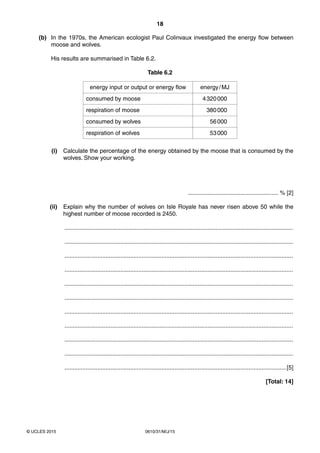 18
0610/31/M/J/15© UCLES 2015
(b) In the 1970s, the American ecologist Paul Colinvaux investigated the energy flow between
moose and wolves.
His results are summarised in Table 6.2.
Table 6.2
energy input or output or energy flow energy/MJ
consumed by moose 4320000
respiration of moose 380000
consumed by wolves 56000
respiration of wolves 53000
(i) Calculate the percentage of the energy obtained by the moose that is consumed by the
wolves. Show your working.
....................................................... % [2]
(ii) Explain why the number of wolves on Isle Royale has never risen above 50 while the
highest number of moose recorded is 2450.
...........................................................................................................................................
...........................................................................................................................................
...........................................................................................................................................
...........................................................................................................................................
...........................................................................................................................................
...........................................................................................................................................
...........................................................................................................................................
...........................................................................................................................................
...........................................................................................................................................
...........................................................................................................................................
.......................................................................................................................................[5]
[Total: 14]
 