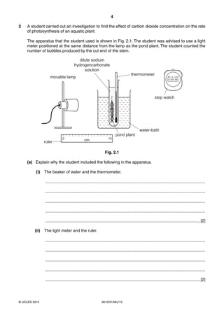 4
0610/31/M/J/15© UCLES 2015
2 A student carried out an investigation to find the effect of carbon dioxide concentration on the rate
of photosynthesis of an aquatic plant.
The apparatus that the student used is shown in Fig. 2.1. The student was advised to use a light
meter positioned at the same distance from the lamp as the pond plant. The student counted the
number of bubbles produced by the cut end of the stem.
water-bath
thermometer
pond plant
movable lamp
0
cm 15
ruler
dilute sodium
hydrogencarbonate
solution
stop watch
Fig. 2.1
(a) Explain why the student included the following in the apparatus.
(i) The beaker of water and the thermometer.
...........................................................................................................................................
...........................................................................................................................................
...........................................................................................................................................
...........................................................................................................................................
.......................................................................................................................................[2]
(ii) The light meter and the ruler.
...........................................................................................................................................
...........................................................................................................................................
...........................................................................................................................................
...........................................................................................................................................
.......................................................................................................................................[2]
 