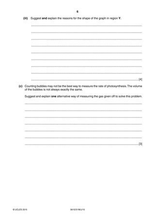6
0610/31/M/J/15© UCLES 2015
(iii) Suggest and explain the reasons for the shape of the graph in region Y.
...........................................................................................................................................
...........................................................................................................................................
...........................................................................................................................................
...........................................................................................................................................
...........................................................................................................................................
...........................................................................................................................................
...........................................................................................................................................
...........................................................................................................................................
.......................................................................................................................................[4]
(c) Counting bubbles may not be the best way to measure the rate of photosynthesis.The volume
of the bubbles is not always exactly the same.
Suggest and explain one alternative way of measuring the gas given off to solve this problem.
...................................................................................................................................................
...................................................................................................................................................
...................................................................................................................................................
...................................................................................................................................................
...................................................................................................................................................
...................................................................................................................................................
...............................................................................................................................................[3]
 