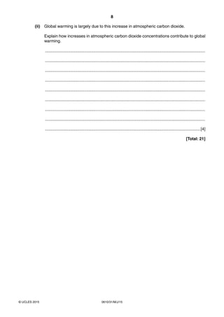 8
0610/31/M/J/15© UCLES 2015
(ii) Global warming is largely due to this increase in atmospheric carbon dioxide.
Explain how increases in atmospheric carbon dioxide concentrations contribute to global
warming.
...........................................................................................................................................
...........................................................................................................................................
...........................................................................................................................................
...........................................................................................................................................
...........................................................................................................................................
...........................................................................................................................................
...........................................................................................................................................
...........................................................................................................................................
.......................................................................................................................................[4]
[Total: 21]
 