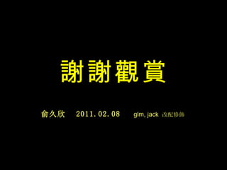 謝謝觀賞
俞久欣   2011.02.08   glm, jack 改配修飾
 