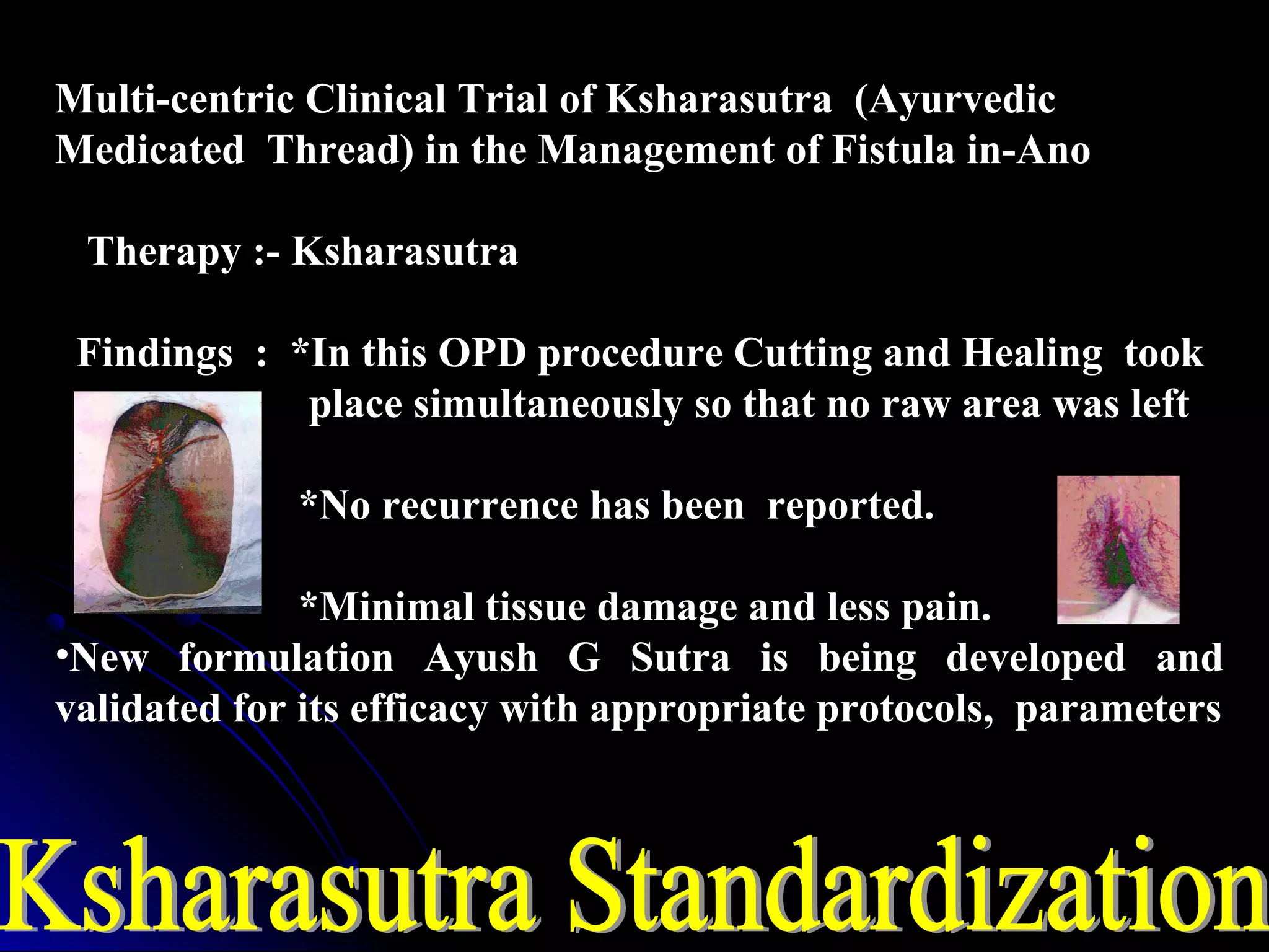 Multi-centric Clinical Trial of Ksharasutra (Ayurvedic
Medicated Thread) in the Management of Fistula in-Ano
Therapy :- Ksharasutra
Findings : *In this OPD procedure Cutting and Healing took
place simultaneously so that no raw area was left
*No recurrence has been reported.
*Minimal tissue damage and less pain.
•New formulation Ayush G Sutra is being developed and
validated for its efficacy with appropriate protocols, parameters
 