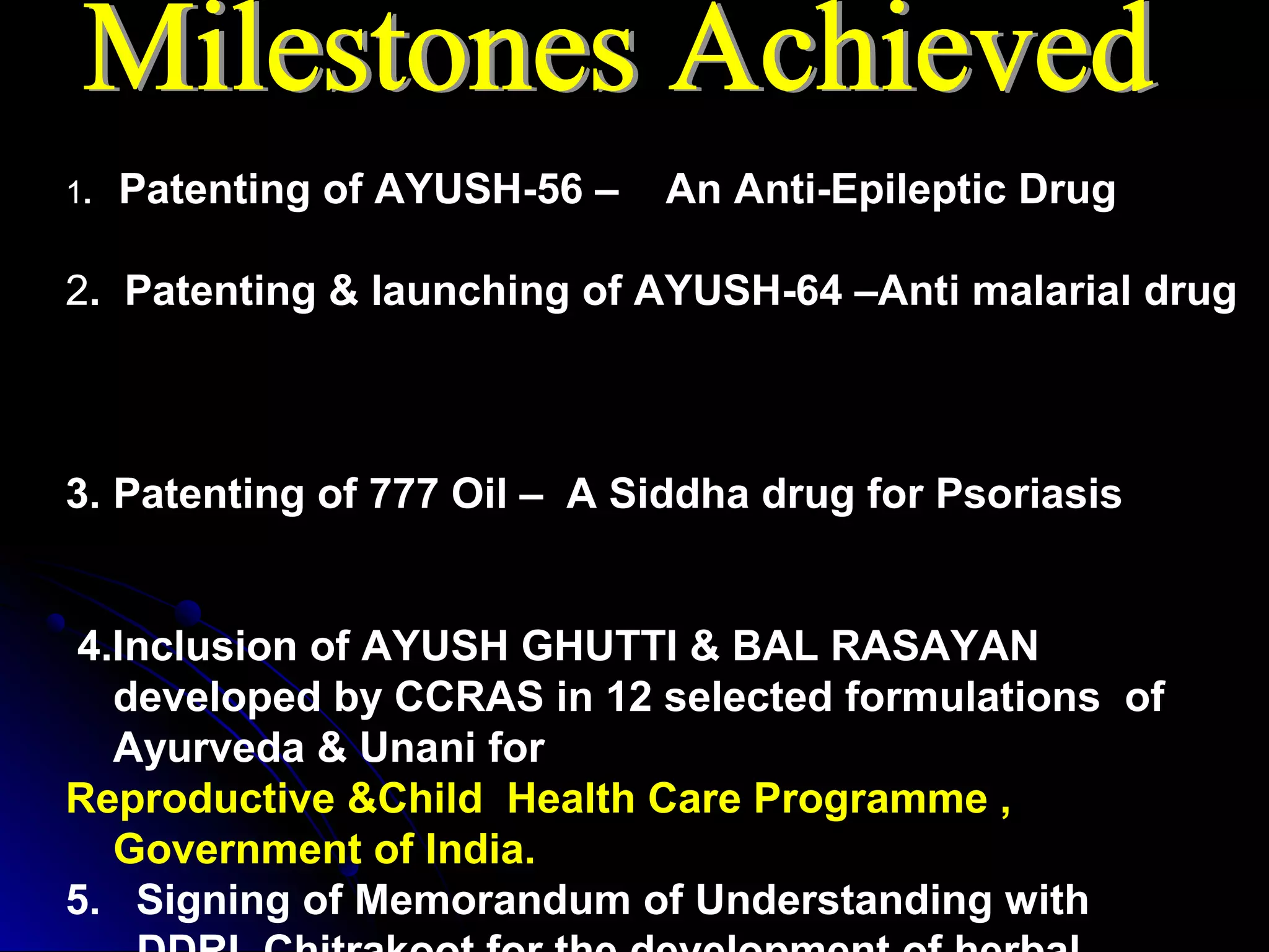 1. Patenting of AYUSH-56 – An Anti-Epileptic Drug
2. Patenting & launching of AYUSH-64 –Anti malarial drug
3. Patenting of 777 Oil – A Siddha drug for Psoriasis
4.Inclusion of AYUSH GHUTTI & BAL RASAYAN
developed by CCRAS in 12 selected formulations of
Ayurveda & Unani for
Reproductive &Child Health Care Programme ,
Government of India.
5. Signing of Memorandum of Understanding with
 