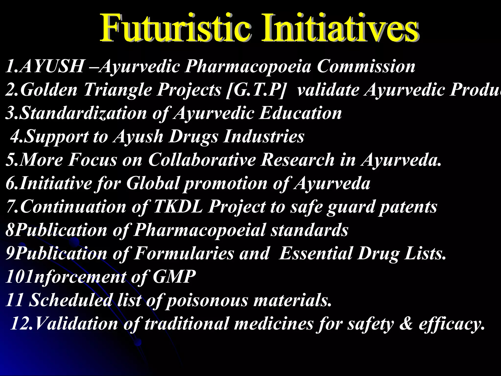 1.AYUSH –Ayurvedic Pharmacopoeia Commission
2.Golden Triangle Projects [G.T.P] validate Ayurvedic Produc
3.Standardization of Ayurvedic Education
4.Support to Ayush Drugs Industries
5.More Focus on Collaborative Research in Ayurveda.
6.Initiative for Global promotion of Ayurveda
7.Continuation of TKDL Project to safe guard patents
8Publication of Pharmacopoeial standards
9Publication of Formularies and Essential Drug Lists.
101nforcement of GMP
11 Scheduled list of poisonous materials.
12.Validation of traditional medicines for safety & efficacy.
 