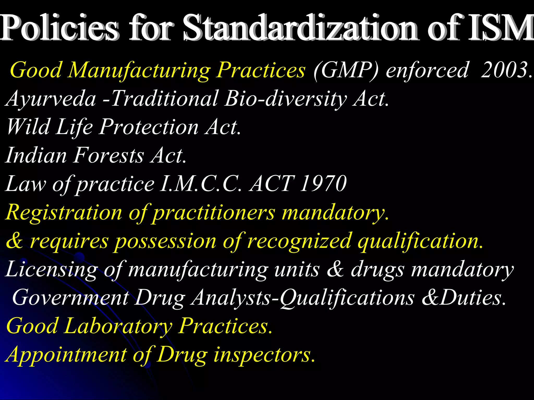 Good Manufacturing Practices (GMP) enforced 2003.
Ayurveda -Traditional Bio-diversity Act.
Wild Life Protection Act.
Indian Forests Act.
Law of practice I.M.C.C. ACT 1970
Registration of practitioners mandatory.
& requires possession of recognized qualification.
Licensing of manufacturing units & drugs mandatory
Government Drug Analysts-Qualifications &Duties.
Good Laboratory Practices.
Appointment of Drug inspectors.
 
