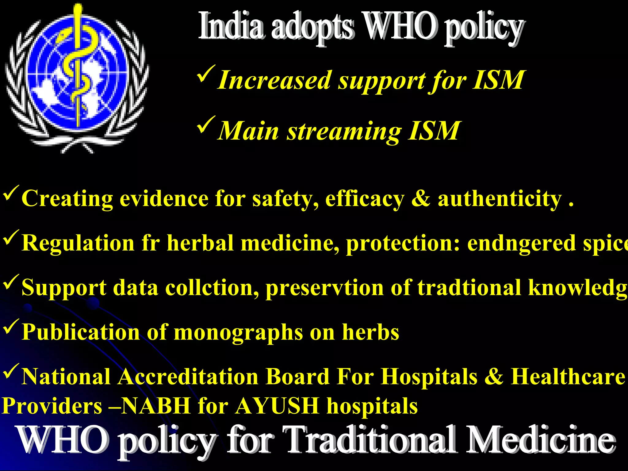 Increased support for ISM
Main streaming ISM
Creating evidence for safety, efficacy & authenticity .
Regulation fr herbal medicine, protection: endngered spice
Support data collction, preservtion of tradtional knowledge
Publication of monographs on herbs
National Accreditation Board For Hospitals & Healthcare
Providers –NABH for AYUSH hospitals
 