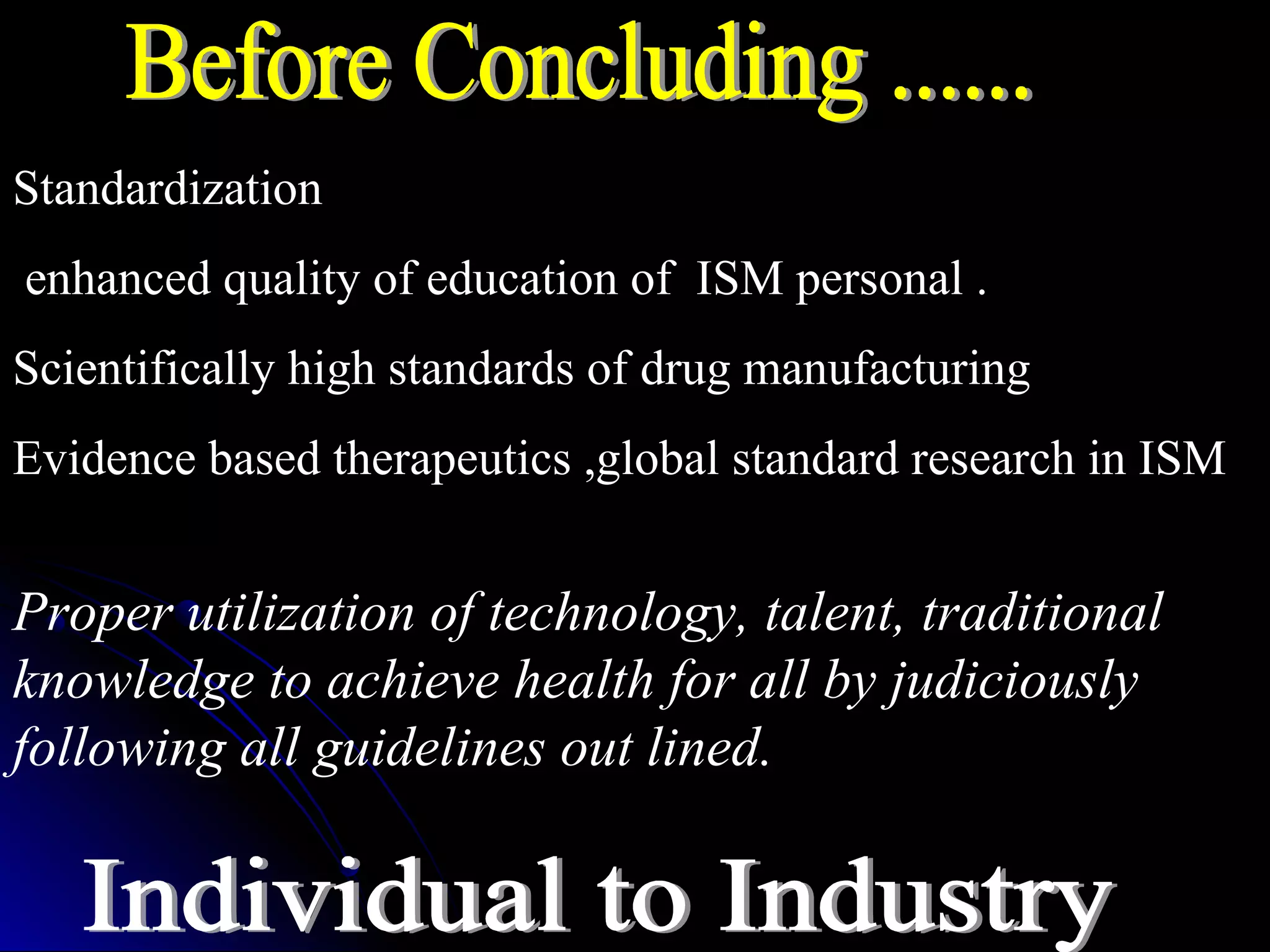 Proper utilization of technology, talent, traditional
knowledge to achieve health for all by judiciously
following all guidelines out lined.
Standardization
enhanced quality of education of ISM personal .
Scientifically high standards of drug manufacturing
Evidence based therapeutics ,global standard research in ISM
 