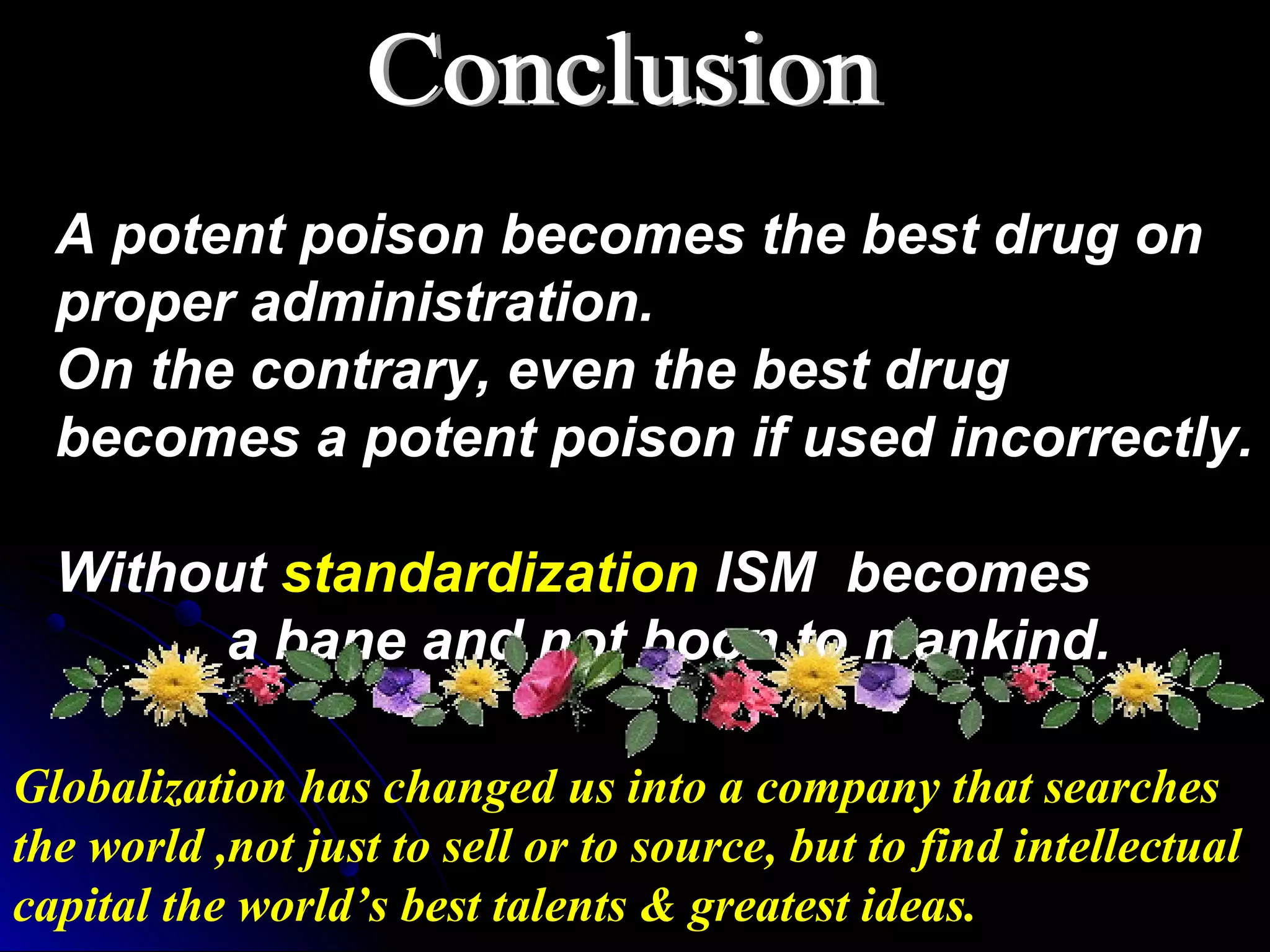 Globalization has changed us into a company that searches
the world ,not just to sell or to source, but to find intellectual
capital the world’s best talents & greatest ideas.
A potent poison becomes the best drug on
proper administration.
On the contrary, even the best drug
becomes a potent poison if used incorrectly.
Without standardization ISM becomes
a bane and not boon to mankind.
 
