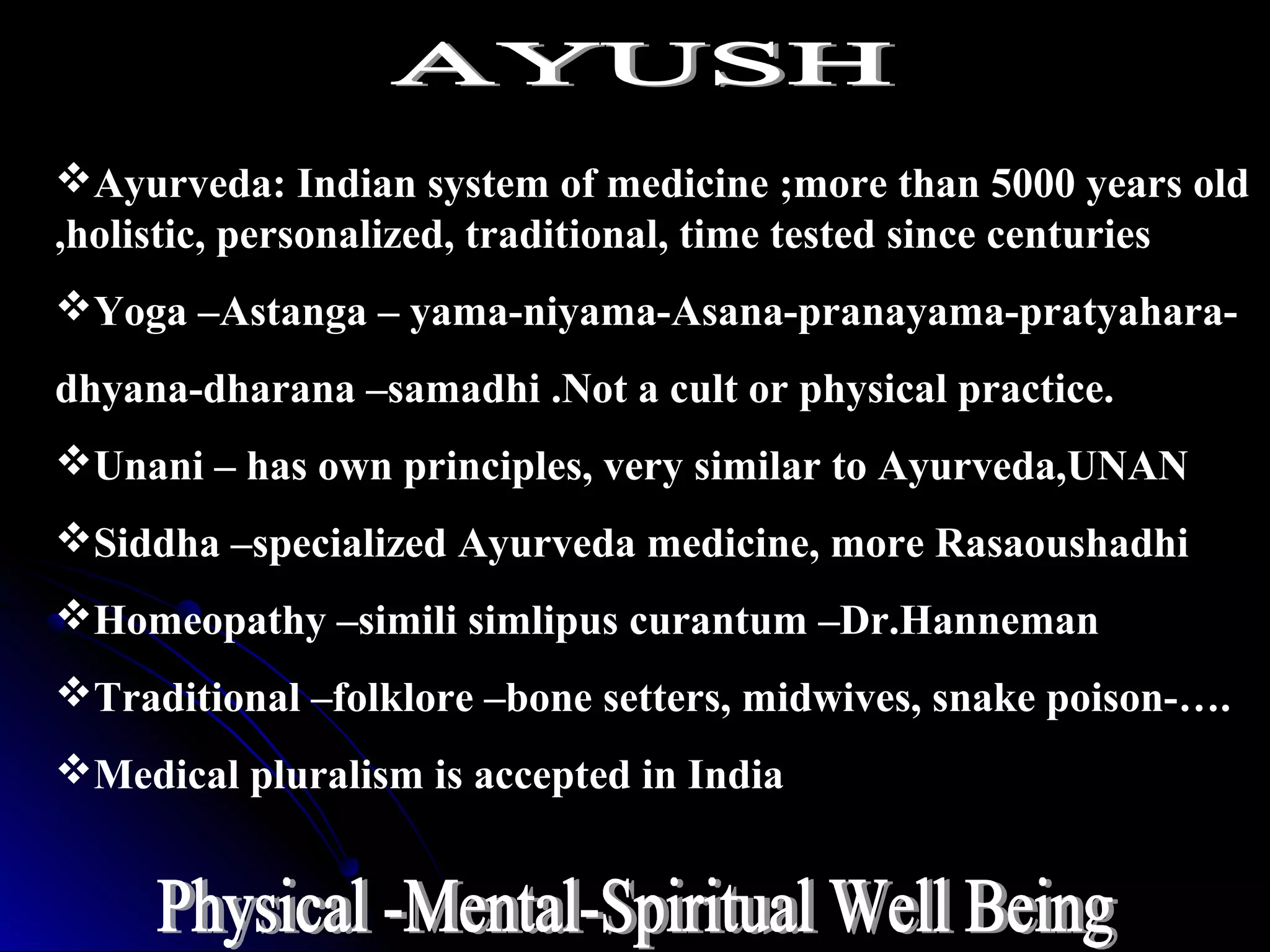 Ayurveda: Indian system of medicine ;more than 5000 years old
,holistic, personalized, traditional, time tested since centuries
Yoga –Astanga – yama-niyama-Asana-pranayama-pratyahara-
dhyana-dharana –samadhi .Not a cult or physical practice.
Unani – has own principles, very similar to Ayurveda,UNAN
Siddha –specialized Ayurveda medicine, more Rasaoushadhi
Homeopathy –simili simlipus curantum –Dr.Hanneman
Traditional –folklore –bone setters, midwives, snake poison-….
Medical pluralism is accepted in India
 