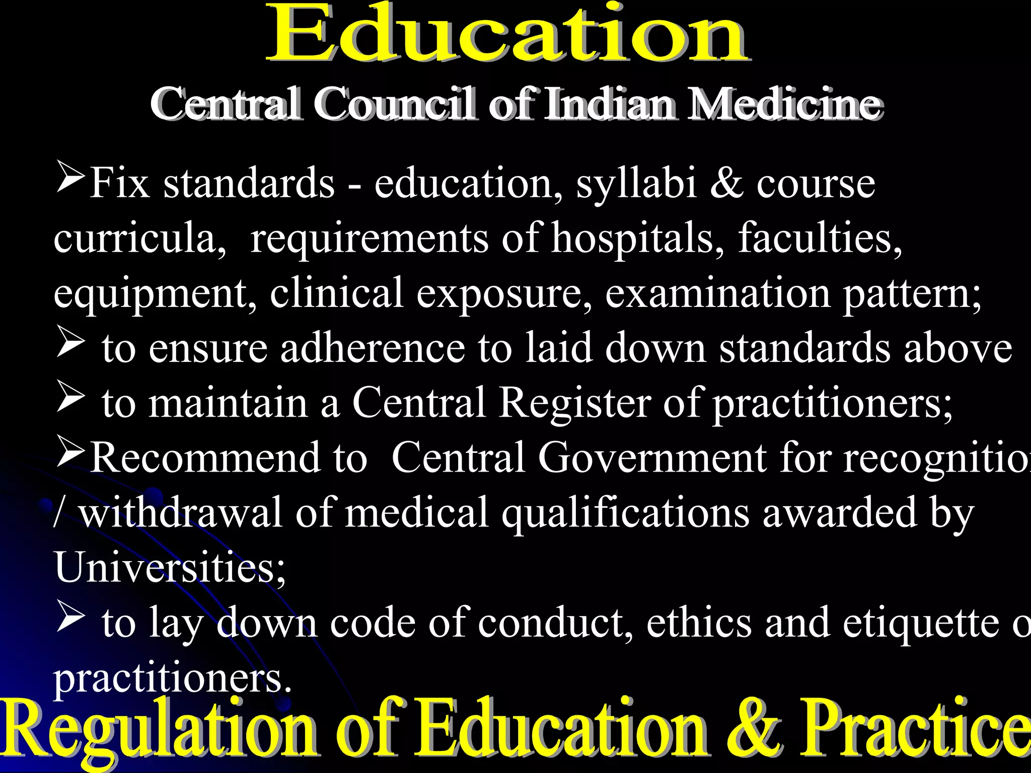 Fix standards - education, syllabi & course
curricula, requirements of hospitals, faculties,
equipment, clinical exposure, examination pattern;
 to ensure adherence to laid down standards above
 to maintain a Central Register of practitioners;
Recommend to Central Government for recognition
/ withdrawal of medical qualifications awarded by
Universities;
 to lay down code of conduct, ethics and etiquette o
practitioners.
 